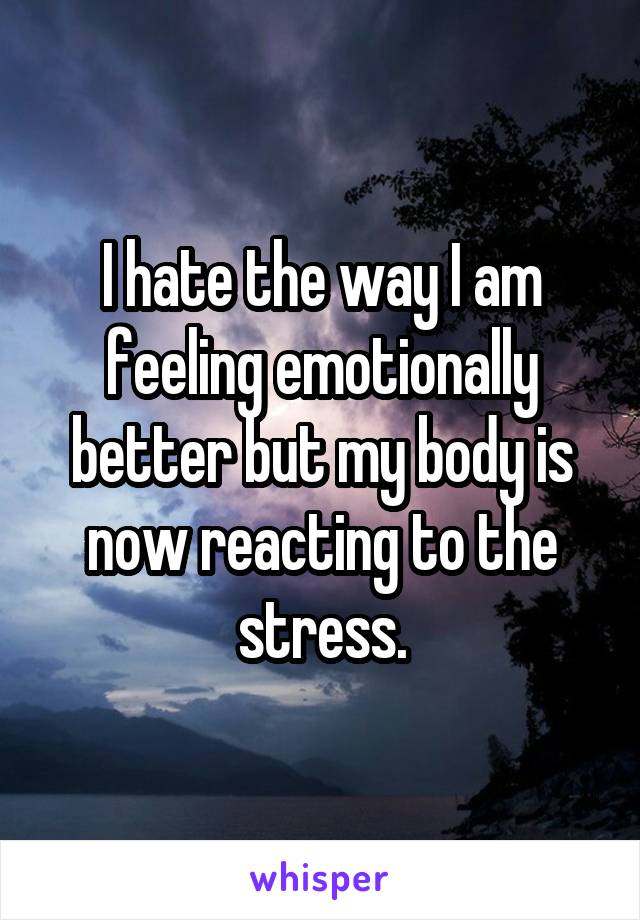 I hate the way I am feeling emotionally better but my body is now reacting to the stress.