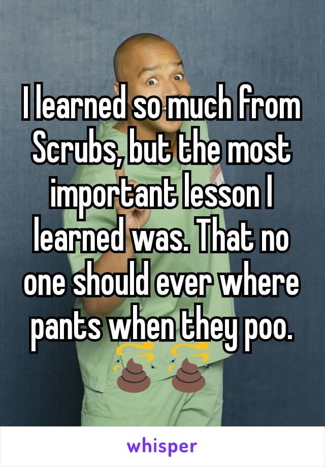 I learned so much from Scrubs, but the most important lesson I learned was. That no one should ever where pants when they poo. 💩💩