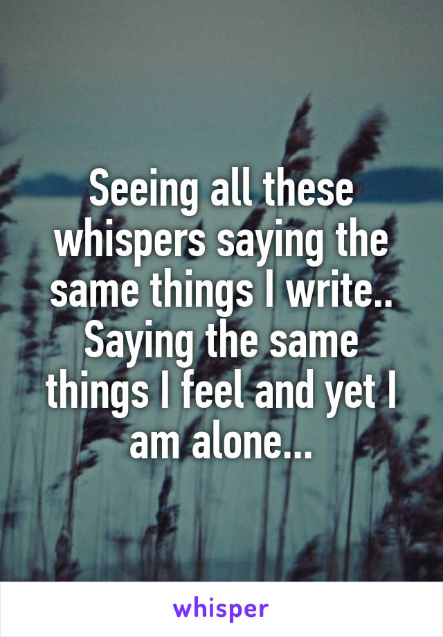 Seeing all these whispers saying the same things I write..
Saying the same things I feel and yet I am alone...