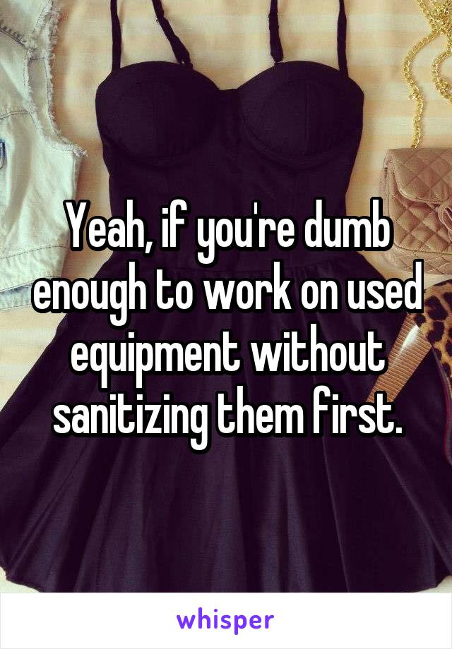 Yeah, if you're dumb enough to work on used equipment without sanitizing them first.