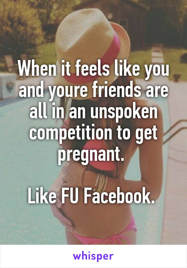 When it feels like you and youre friends are all in an unspoken competition to get pregnant. 

Like FU Facebook. 