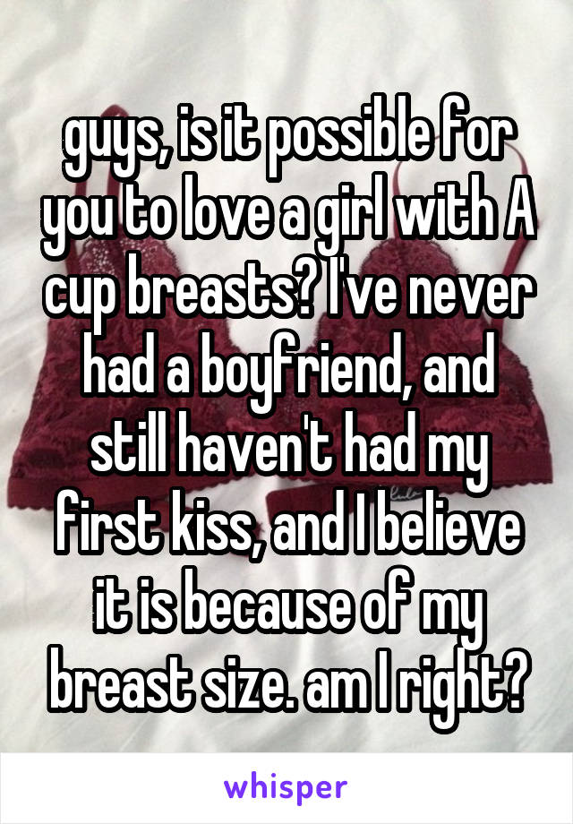 guys, is it possible for you to love a girl with A cup breasts? I've never had a boyfriend, and still haven't had my first kiss, and I believe it is because of my breast size. am I right?