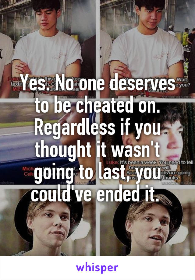Yes. No one deserves to be cheated on. Regardless if you thought it wasn't going to last, you could've ended it. 