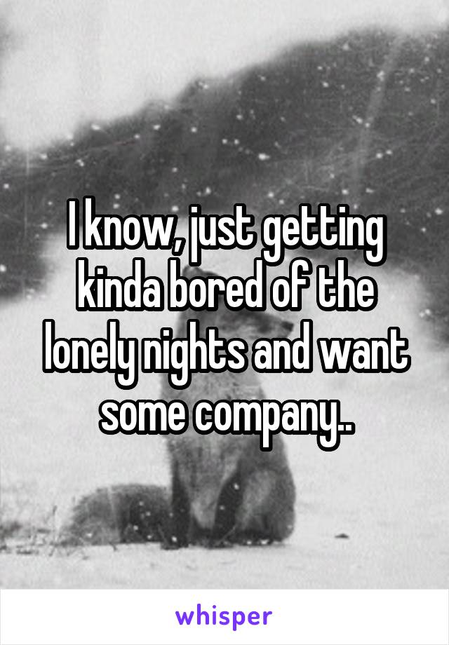 I know, just getting kinda bored of the lonely nights and want some company..
