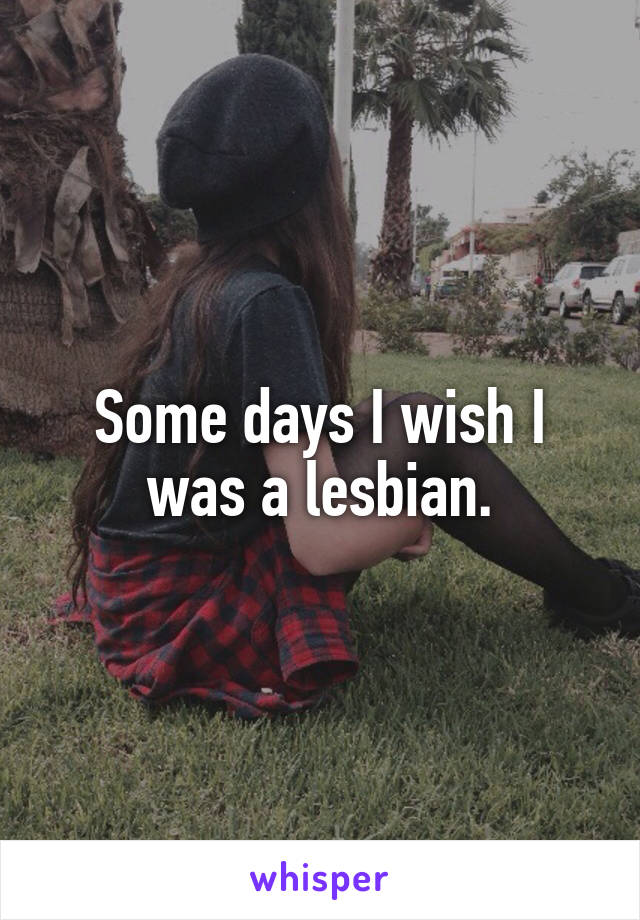 Some days I wish I was a lesbian.