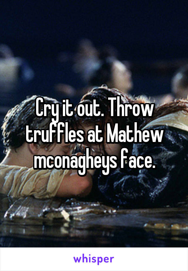 Cry it out. Throw truffles at Mathew mconagheys face.
