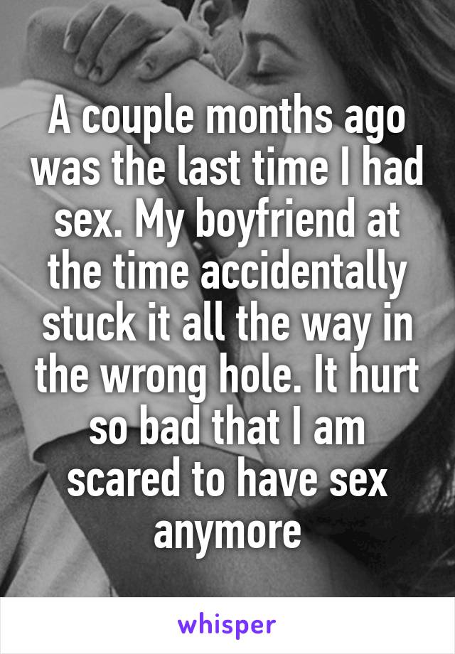 A couple months ago was the last time I had sex. My boyfriend at the time accidentally stuck it all the way in the wrong hole. It hurt so bad that I am scared to have sex anymore