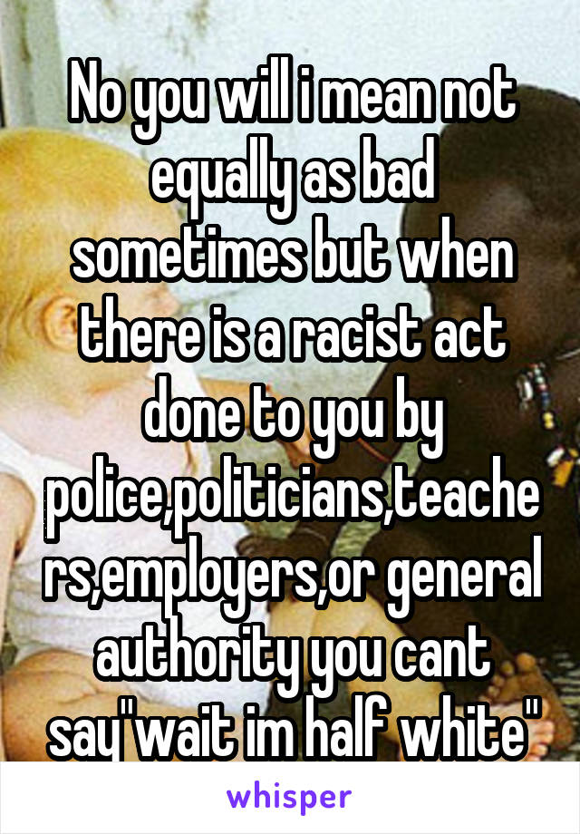 No you will i mean not equally as bad sometimes but when there is a racist act done to you by police,politicians,teachers,employers,or general authority you cant say"wait im half white"
