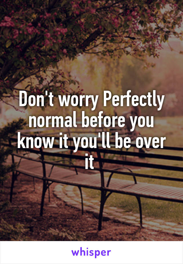 Don't worry Perfectly normal before you know it you'll be over it 
