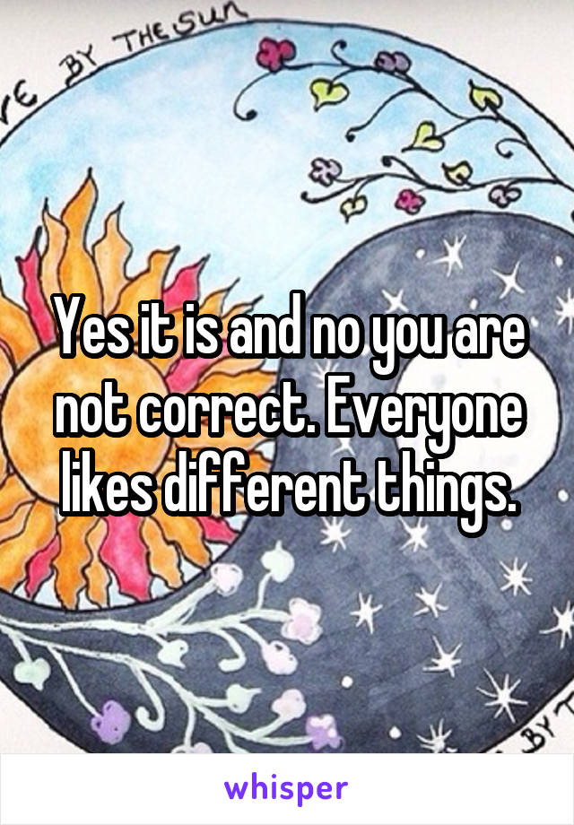 Yes it is and no you are not correct. Everyone likes different things.