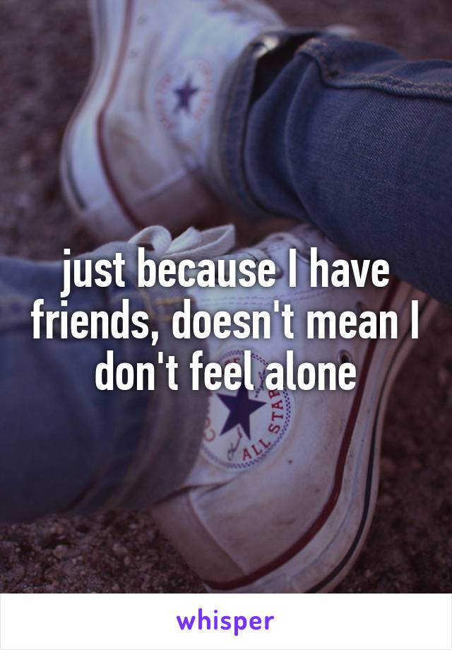 just because I have friends, doesn't mean I don't feel alone