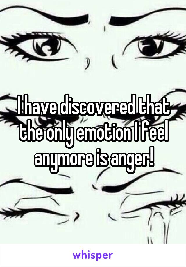 I have discovered that the only emotion I feel anymore is anger!