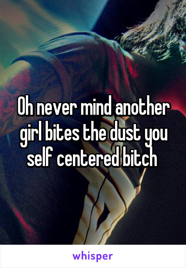 Oh never mind another girl bites the dust you self centered bitch 
