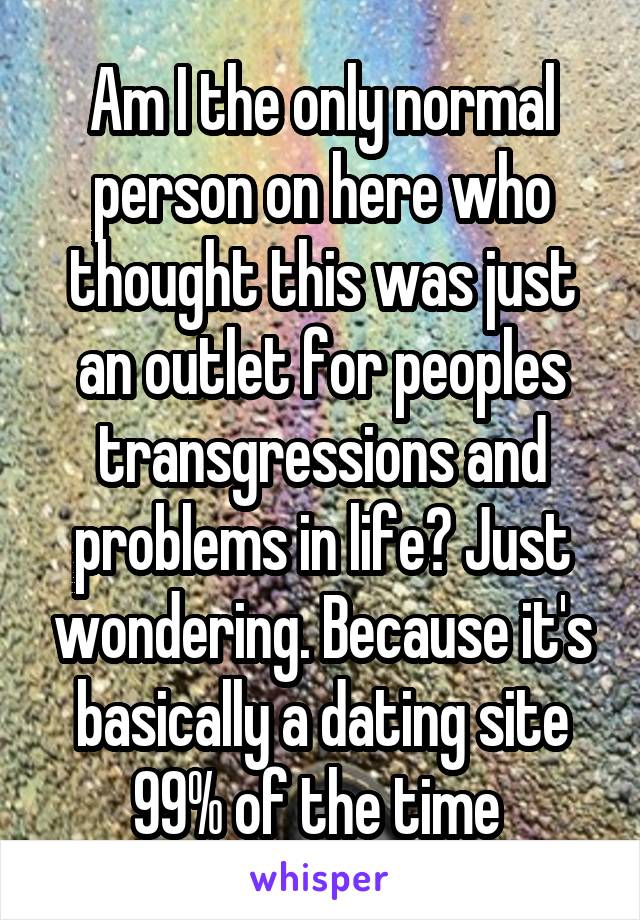 Am I the only normal person on here who thought this was just an outlet for peoples transgressions and problems in life? Just wondering. Because it's basically a dating site 99% of the time 