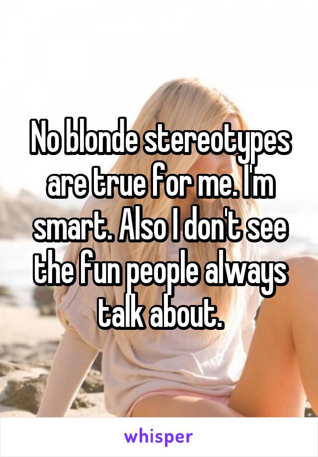 No blonde stereotypes are true for me. I'm smart. Also I don't see the fun people always talk about.