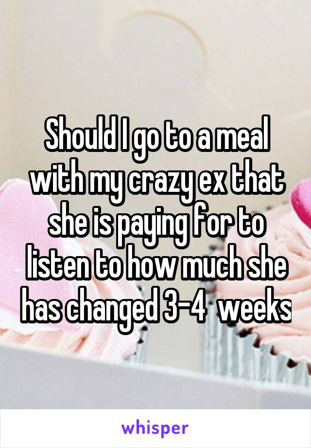 Should I go to a meal with my crazy ex that she is paying for to listen to how much she has changed 3-4  weeks
