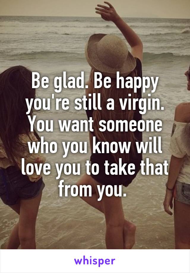 Be glad. Be happy you're still a virgin. You want someone who you know will love you to take that from you. 