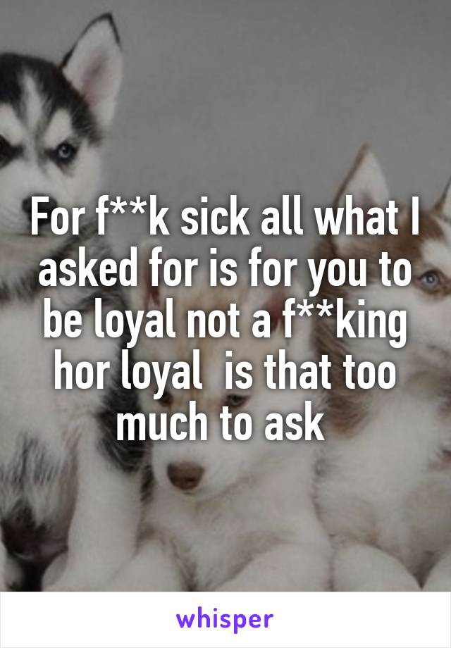 For f**k sick all what I asked for is for you to be loyal not a f**king hor loyal  is that too much to ask 