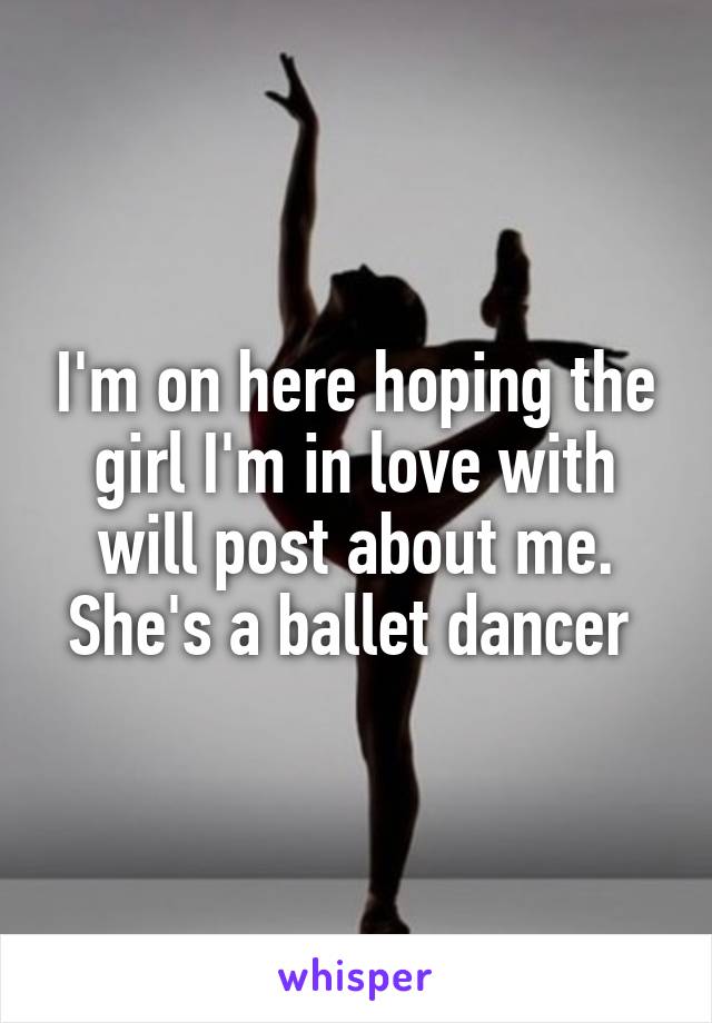 I'm on here hoping the girl I'm in love with will post about me. She's a ballet dancer 