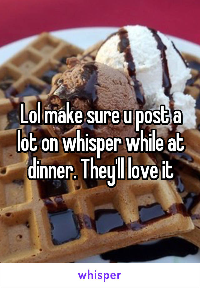 Lol make sure u post a lot on whisper while at dinner. They'll love it