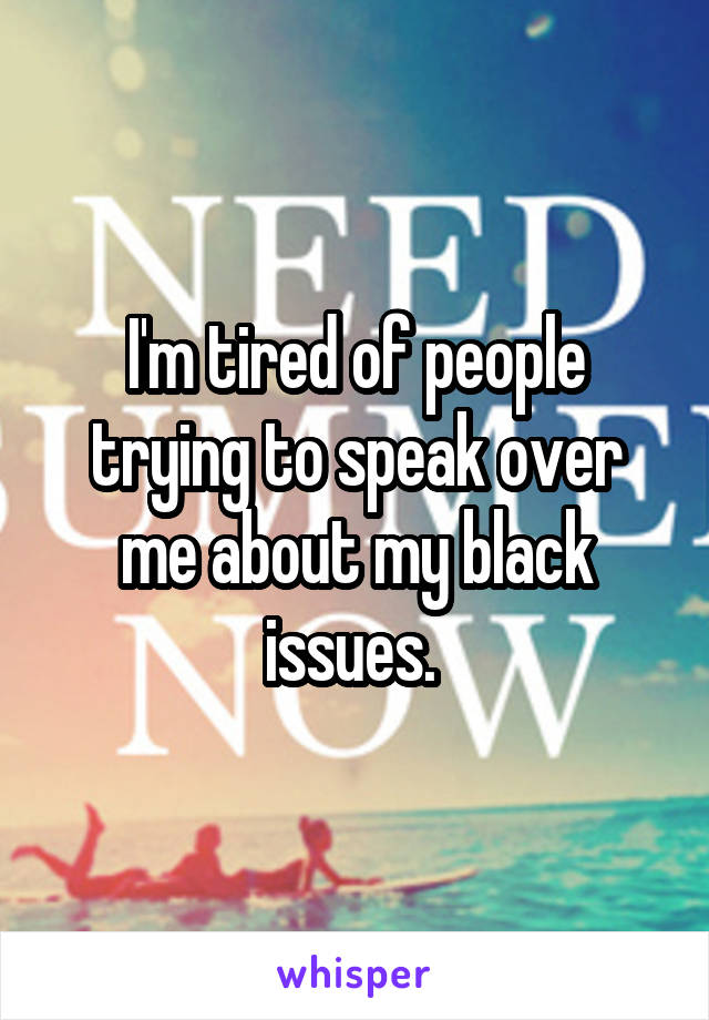I'm tired of people trying to speak over me about my black issues. 