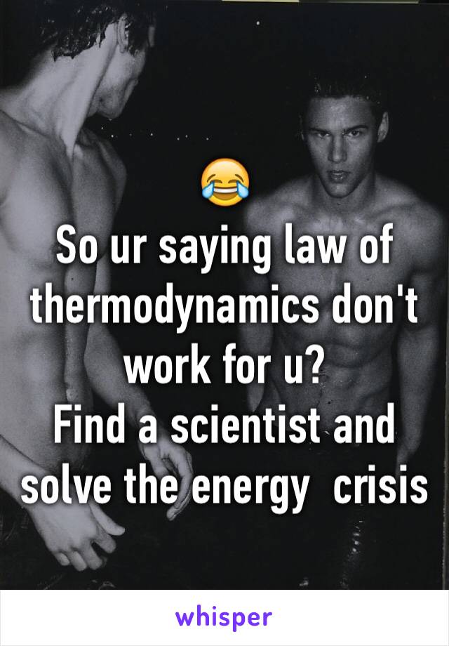 😂 
So ur saying law of thermodynamics don't work for u? 
Find a scientist and solve the energy  crisis 