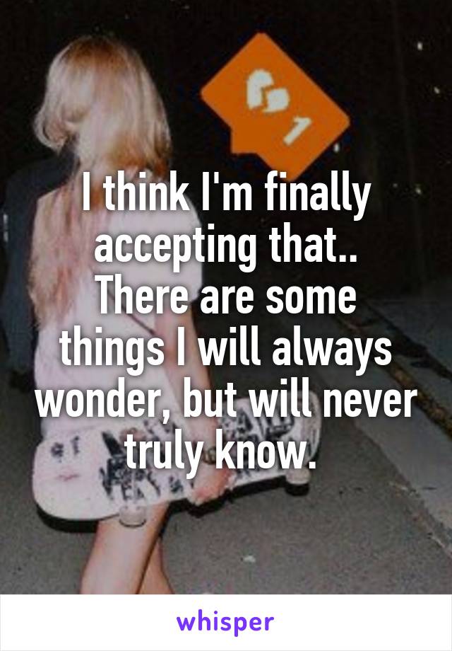 I think I'm finally accepting that..
There are some things I will always wonder, but will never truly know. 