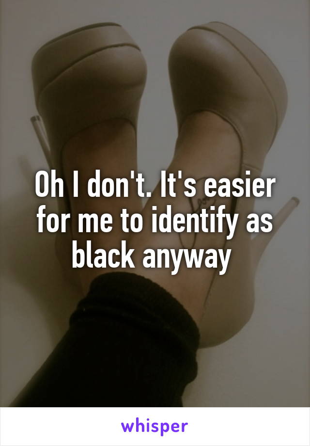 Oh I don't. It's easier for me to identify as black anyway 