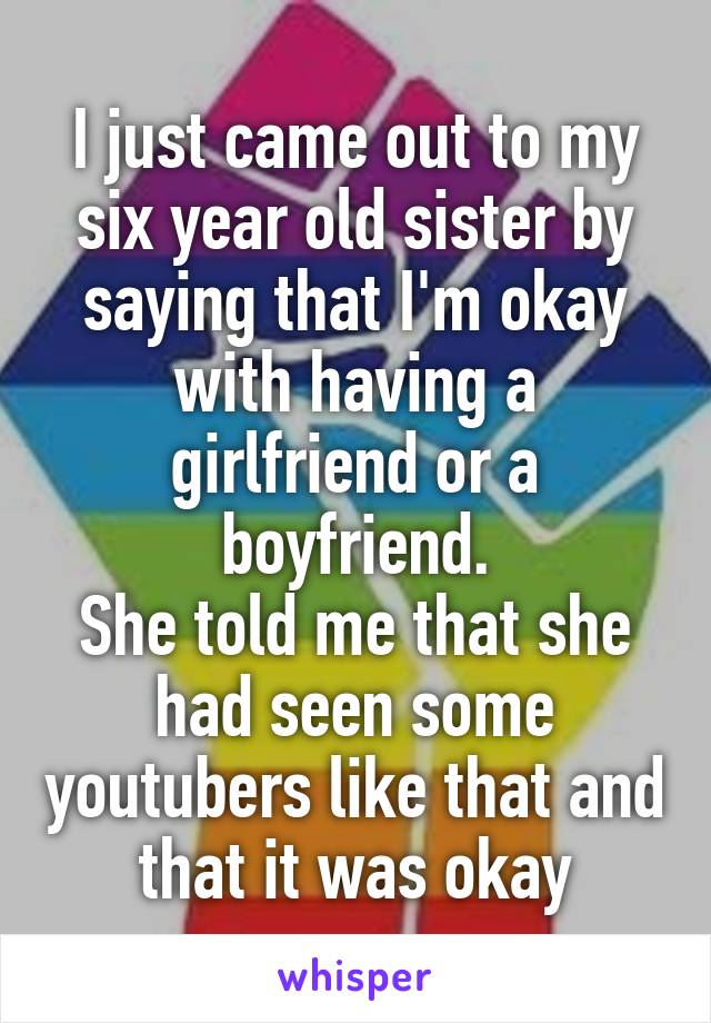 I just came out to my six year old sister by saying that I'm okay with having a girlfriend or a boyfriend.
She told me that she had seen some youtubers like that and that it was okay