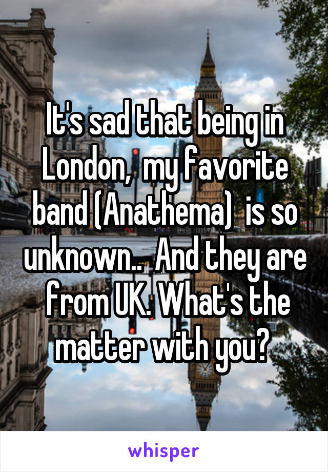 It's sad that being in London,  my favorite band (Anathema)  is so unknown..  And they are  from UK. What's the matter with you? 