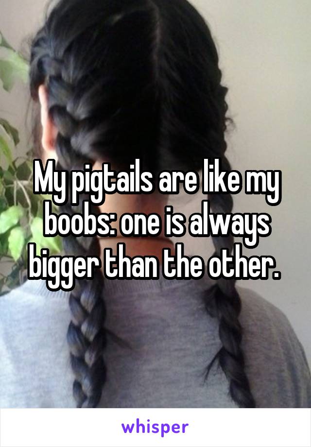 My pigtails are like my boobs: one is always bigger than the other. 