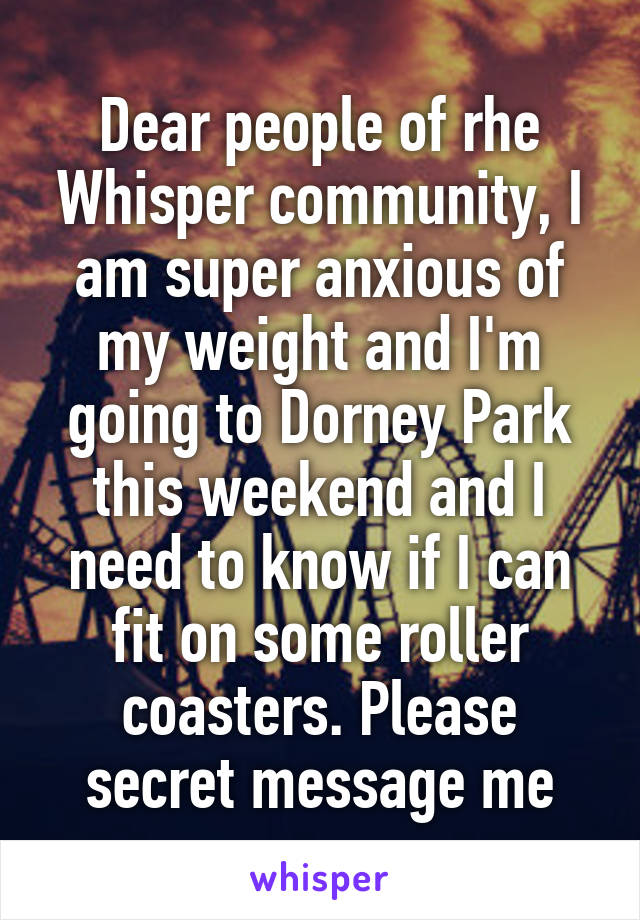 Dear people of rhe Whisper community, I am super anxious of my weight and I'm going to Dorney Park this weekend and I need to know if I can fit on some roller coasters. Please secret message me