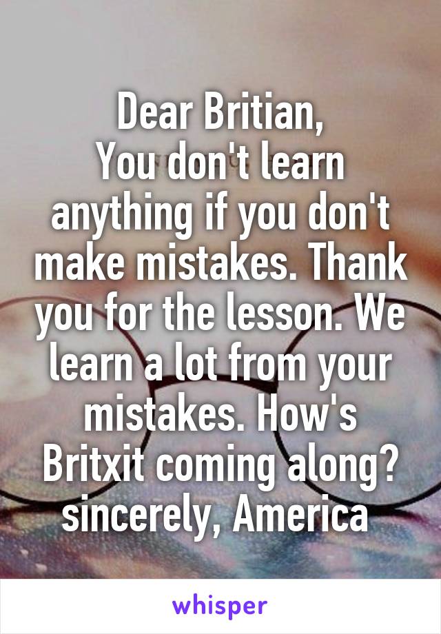 Dear Britian,
You don't learn anything if you don't make mistakes. Thank you for the lesson. We learn a lot from your mistakes. How's Britxit coming along?
sincerely, America 