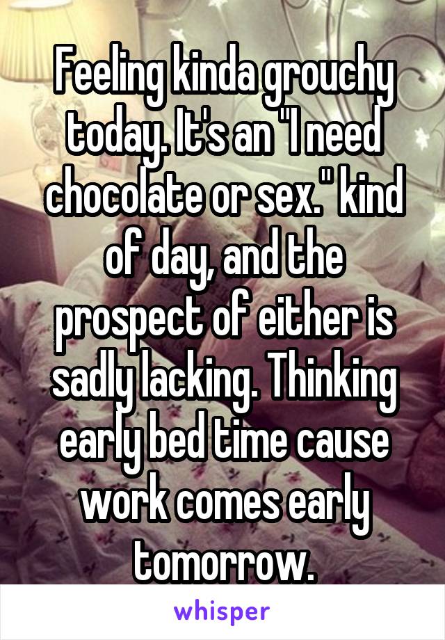 Feeling kinda grouchy today. It's an "I need chocolate or sex." kind of day, and the prospect of either is sadly lacking. Thinking early bed time cause work comes early tomorrow.