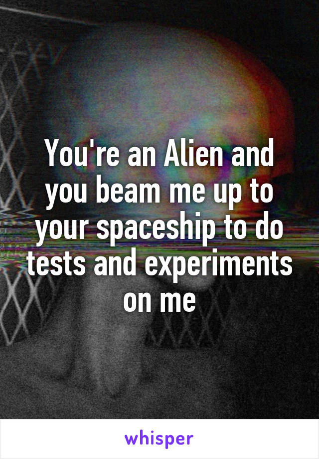 You're an Alien and you beam me up to your spaceship to do tests and experiments on me