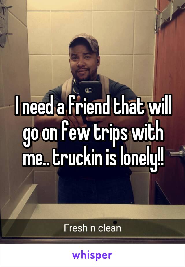 I need a friend that will go on few trips with me.. truckin is lonely!!