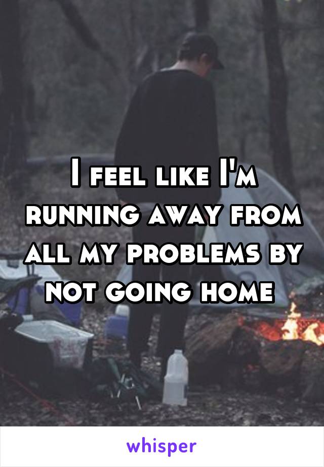 I feel like I'm running away from all my problems by not going home 