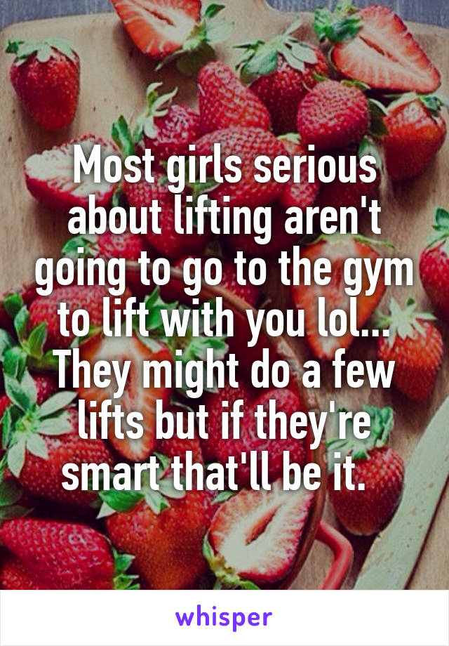 Most girls serious about lifting aren't going to go to the gym to lift with you lol... They might do a few lifts but if they're smart that'll be it.  