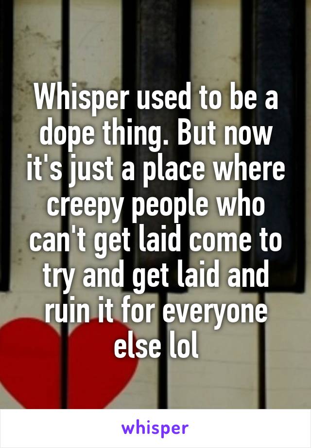 Whisper used to be a dope thing. But now it's just a place where creepy people who can't get laid come to try and get laid and ruin it for everyone else lol