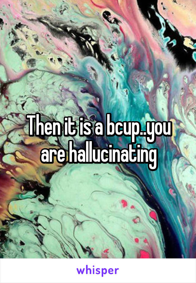 Then it is a bcup..you are hallucinating