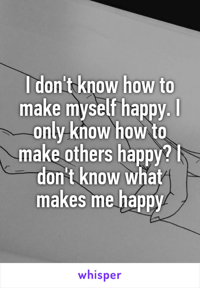 I don't know how to make myself happy. I only know how to make others happy? I don't know what makes me happy