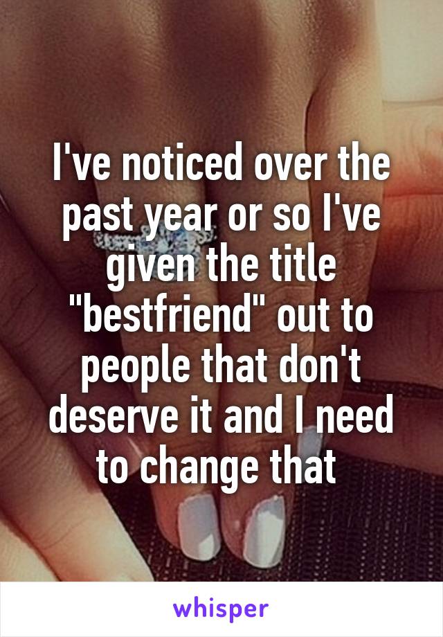 I've noticed over the past year or so I've given the title "bestfriend" out to people that don't deserve it and I need to change that 