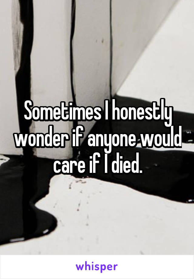Sometimes I honestly wonder if anyone would care if I died.