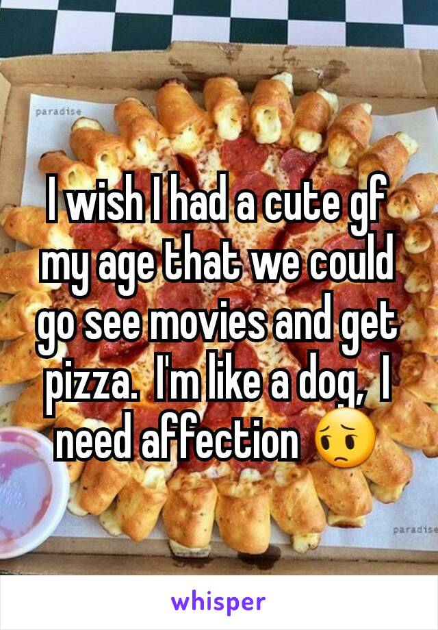 I wish I had a cute gf my age that we could go see movies and get pizza.  I'm like a dog,  I need affection 😔