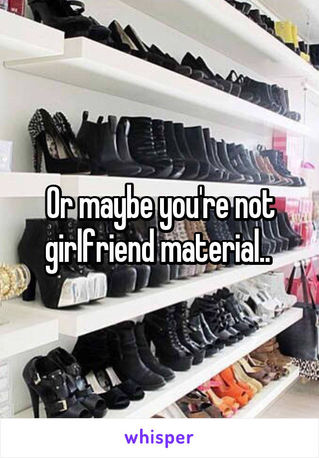 Or maybe you're not girlfriend material.. 