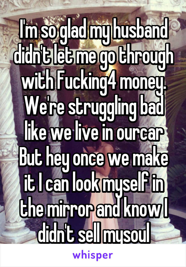 I'm so glad my husband didn't let me go through with Fucking4 money. We're struggling bad like we live in ourcar But hey once we make it I can look myself in the mirror and know I didn't sell mysoul