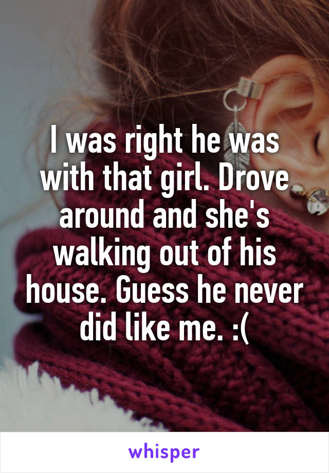 I was right he was with that girl. Drove around and she's walking out of his house. Guess he never did like me. :(