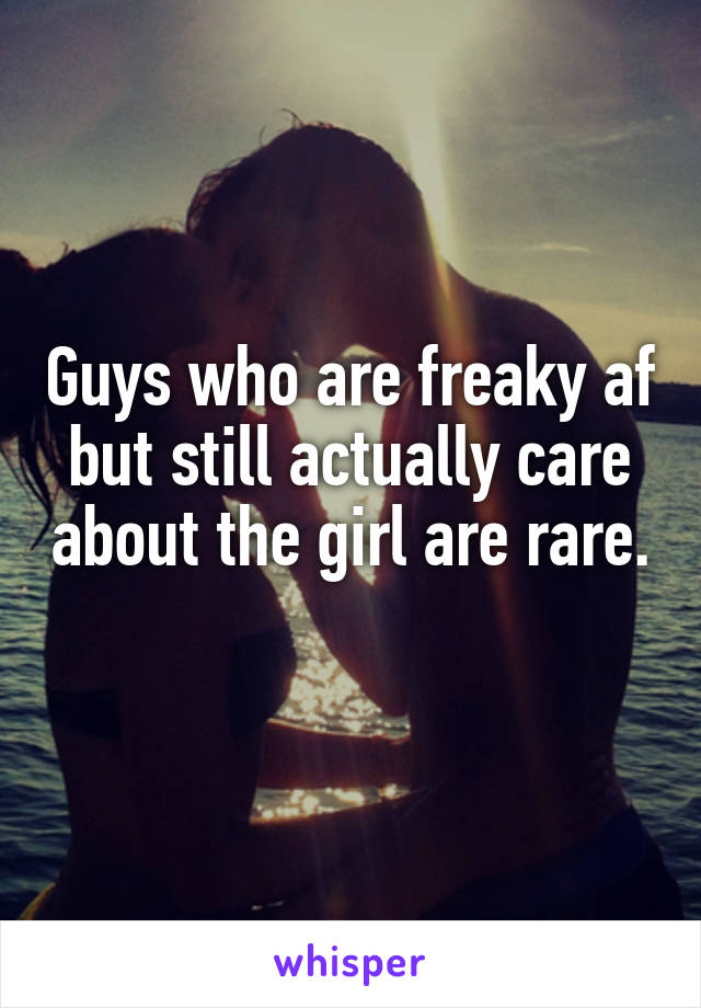 Guys who are freaky af but still actually care about the girl are rare.
