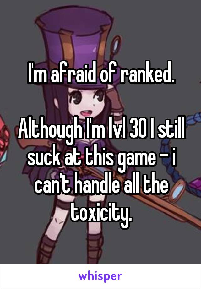 I'm afraid of ranked.

Although I'm lvl 30 I still suck at this game - i can't handle all the toxicity.