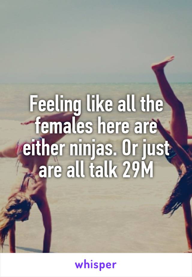 Feeling like all the females here are either ninjas. Or just are all talk 29M
